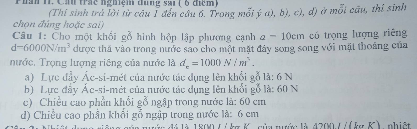 Phân 11. Cầu trác nghiệm dùng sai ( 6 điểm)
(Thí sinh trả lời từ câu Í đến câu 6. Trong mỗi ý a), b), c), d) ở mỗi câu, thí sinh
chọn đúng hoặc sai)
Câu 1: Cho một khối gỗ hình hộp lập phương cạnh a=10cm có trọng lượng riêng
d=6000N/m^3 được thả vào trong nước sao cho một mặt đáy song song với mặt thoáng của
nước. Trọng lượng riêng của nước là d_n=1000N/m^3.
a) Lực đẩy Ác-si-mét của nước tác dụng lên khối gỗ là: 6 N
b) Lực đẩy Ác-si-mét của nước tác dụng lên khối gỗ là: 60 N
c) Chiều cao phần khối gỗ ngập trong nước là: 60 cm
d) Chiều cao phần khối gỗ ngập trong nước là: 6 cm
đá là 1800 J /kg K. của nước là 4200 J /(kg K), nhiệt