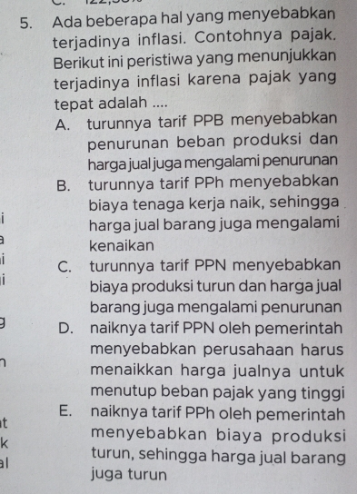 Ada beberapa hal yang menyebabkan
terjadinya inflasi. Contohnya pajak.
Berikut ini peristiwa yang menunjukkan
terjadinya inflasi karena pajak yang
tepat adalah ....
A. turunnya tarif PPB menyebabkan
penurunan beban produksi dan
harga jual juga mengalami penurunan
B. turunnya tarif PPh menyebabkan
biaya tenaga kerja naik, sehingga
harga jual barang juga mengalami
kenaikan
C. turunnya tarif PPN menyebabkan
biaya produksi turun dan harga jual
barang juga mengalami penurunan
D. naiknya tarif PPN oleh pemerintah
menyebabkan perusahaan harus
menaikkan harga jualnya untuk
menutup beban pajak yang tinggi
E. naiknya tarif PPh oleh pemerintah
t menyebabkan biaya produksi
k turun, sehingga harga jual barang
a 
juga turun