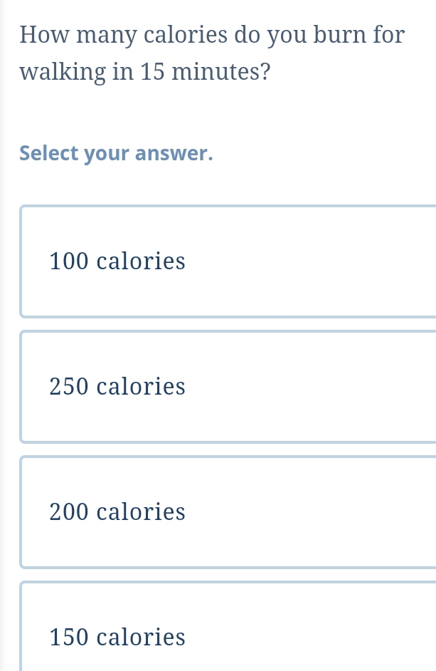 How many calories do you burn for
walking in 15 minutes?
Select your answer.
100 calories
250 calories
200 calories
150 calories