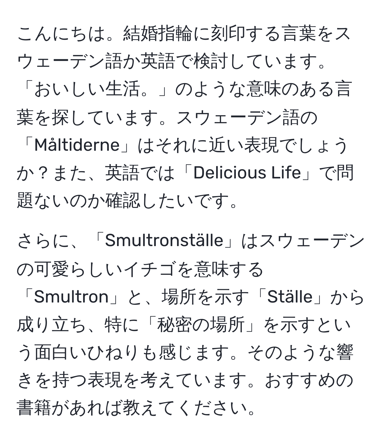 こんにちは。結婚指輪に刻印する言葉をスウェーデン語か英語で検討しています。「おいしい生活。」のような意味のある言葉を探しています。スウェーデン語の「Måltiderne」はそれに近い表現でしょうか？また、英語では「Delicious Life」で問題ないのか確認したいです。

さらに、「Smultronställe」はスウェーデンの可愛らしいイチゴを意味する「Smultron」と、場所を示す「Ställe」から成り立ち、特に「秘密の場所」を示すという面白いひねりも感じます。そのような響きを持つ表現を考えています。おすすめの書籍があれば教えてください。