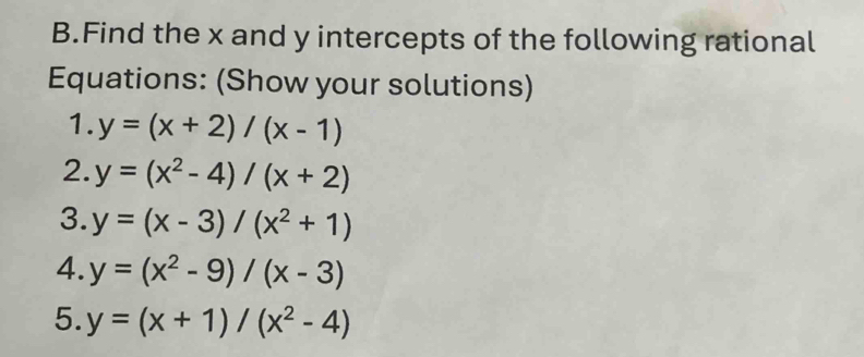 Find the x and y intercepts of the following rational 
Equations: (Show your solutions) 
1. y=(x+2)/(x-1)
2. y=(x^2-4)/(x+2)
3. y=(x-3)/(x^2+1)
4. y=(x^2-9)/(x-3)
5. y=(x+1)/(x^2-4)