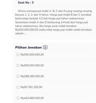 Soal No : 3
Wisnu mempunyai mobil A. B, C dan D yang masing-masing
berusia 1, 2, 3, dan 4 tahun. Harga jual mobil B dan C tersebut
berkurang menjadi 1/2 kali harga jual tahun sebelumnya.
Sementara mobil A dan D berkurang 1/4 kali dari harga jual
tahun sebelumnya. Jika harga awal mobil tersebut
Rp200.000.000,00 maka total harga jual mobil-mobil tersebut
adalah __
Pilihan Jawaban A
Rp550.000.000,00
Rp500.000.000,00
Rp288.280.000,00
Rp50.781.250,00
Rp443.680.000,00