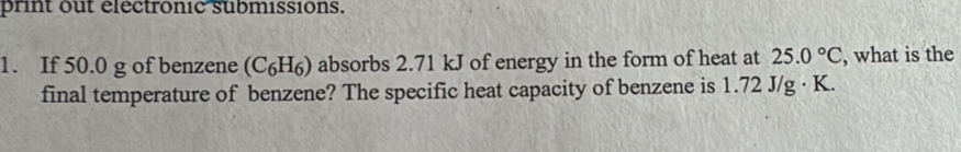 print out électronic submissions. 
1. If 50.0 g of benzene (C₆H₆) absorbs 2.71 kJ of energy in the form of heat at 25.0°C , what is the 
final temperature of benzene? The specific heat capacity of benzene is 1.72 J/g · K.