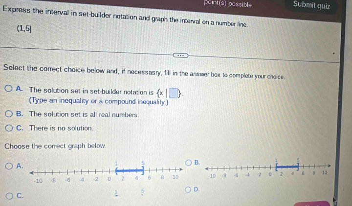 point(s) possible Submit quiz
Express the interval in set-builder notation and graph the interval on a number line.
(1,5]
Select the correct choice below and, if necessasry, fill in the answer box to complete your choice.
A. The solution set in set-builder notation is  x|□ . 
(Type an inequality or a compound inequality.)
B. The solution set is all real numbers.
C. There is no solution.
Choose the correct graph below.
A.
.
C.
frac 1 5 D.