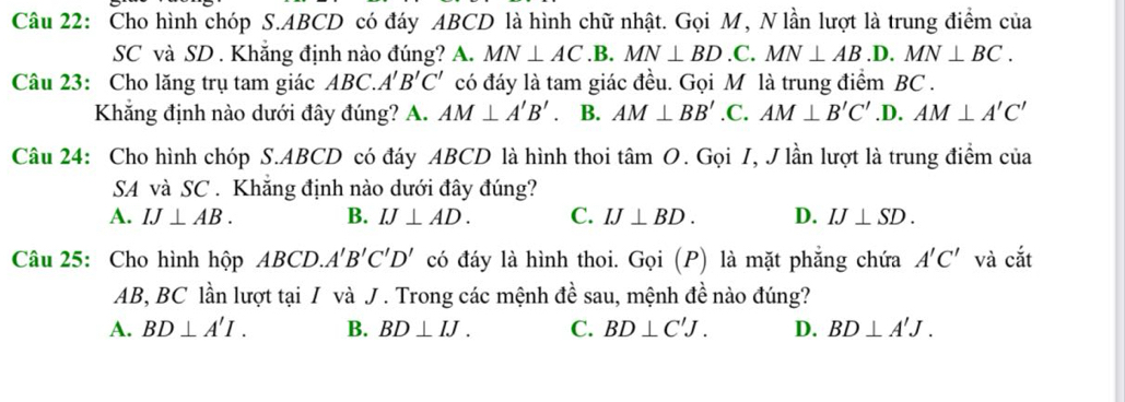 Cho hình chóp S. ABCD có đáy ABCD là hình chữ nhật. Gọi M, N lần lượt là trung điểm của
SC và SD. Khắng định nào đúng? A. MN⊥ AC .B. MN⊥ BD.C. MN⊥ AB.D. MN⊥ BC. 
Câu 23: Cho lăng trụ tam giác ABC. A'B'C' có đáy là tam giác đều. Gọi M là trung điểm BC.
Khẳng định nào dưới đây đúng? A. AM⊥ A'B'. B. AM⊥ BB'. C. AM⊥ B'C' .D. AM⊥ A'C'
Câu 24: Cho hình chóp S. ABCD có đáy ABCD là hình thoi tâm O. Gọi I, J lần lượt là trung điểm của
SA và SC . Khẳng định nào dưới đây đúng?
A. IJ⊥ AB. B. IJ⊥ AD. C. IJ⊥ BD. D. IJ⊥ SD. 
Câu 25: Cho hình hộp ABCD.A'B'C'D' có đáy là hình thoi. Gọi (P) là mặt phẳng chứa A'C' và cắt
AB, BC lần lượt tại I và J. Trong các mệnh đề sau, mệnh đề nào đúng?
A. BD⊥ A'I. B. BD⊥ IJ. C. BD⊥ C'J. D. BD⊥ A'J.