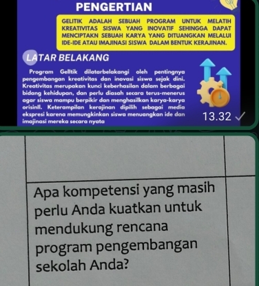 PENGERTIAN
GELITIK ADALAH SEBUAH PROGRAM UNTUK MELATIH
KREATIVITAS SISWA YANG INOVATIF SEHINGGA DAPAT
MENCIPTAKN SEBUAH KARYA YANG DITUANGKAN MELALUI
IDE-IDE ATAU IMAJINASI SISWA DALAM BENTUK KERAJINAN.
LATAR BELAKANG
Program Gelltik dilatarbelakangi oleh pentingnya
pengembangan kreativitas dan inovasi siswa sejak dini.
Kreativitas merupakan kunci keberhasilan dalam berbagai
bidang kehidupan, dan perlu diasah secara terus-menerus
agar siswa mampu berpikir dan menghasilkan karya-karya
orisinIl. Keterampilan kerajinan dipilih sebagai media
ekspresi karena memungkinkan siswa menuangkan ide dan
imajinasi mereka secara nyata 13.32
Apa kompetensi yang masih
perlu Anda kuatkan untuk
mendukung rencana
program pengembangan
sekolah Anda?