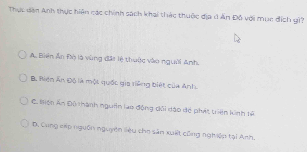 Thực dân Anh thực hiện các chính sách khai thác thuộc địa ở Ấn Độ với mục đích gì?
A. Biến Ấn Độ là vùng đất lệ thuộc vào người Anh.
B. Biến Ấn Độ là một quốc gia riêng biệt của Anh.
C. Biến Ấn Độ thành nguồn lao động dối dào đế phát triển kinh tế.
D. Cung cấp nguồn nguyên liệu cho sản xuất công nghiệp tại Anh.