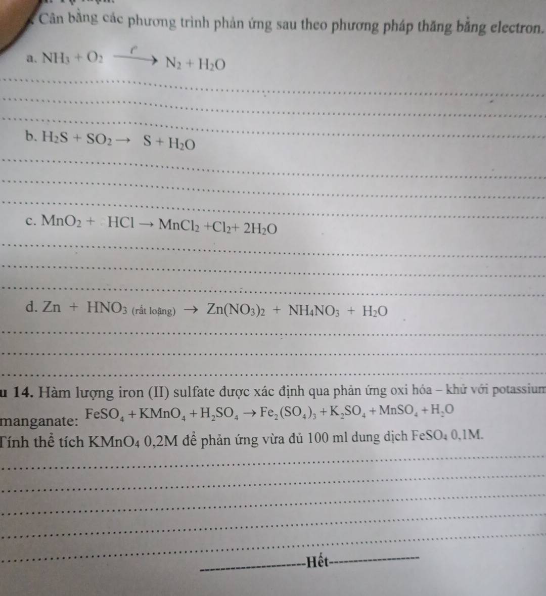 Cân bằng các phương trình phản ứng sau theo phương pháp thăng bằng electron. 
_ 
a. NH_3+O_2xrightarrow PN_2+H_2O
_ 
_ 
_ 
b. H_2S+SO_2to S+H_2O
_ 
_ 
c. MnO_2+HClto MnCl_2+Cl_2+2H_2O
_ 
_ 
_ 
d. Zn+HNO_3(ritloing)to Zn(NO_3)_2+NH_4NO_3+H_2O
_ 
_ 
_ 
ă u 14. Hàm lượng iron (II) sulfate được xác định qua phản ứng oxi hóa - khử với potassium 
manganate: FeSO_4+KMnO_4+H_2SO_4to Fe_2(SO_4)_3+K_2SO_4+MnSO_4+H_2O
_ 
Tính thể tích < MnO4 0,2M để phản ứng vừa đủ 100 ml dung dịch FeS O 0,1M
_ 
_ 
_ 
_ 
_Hết_