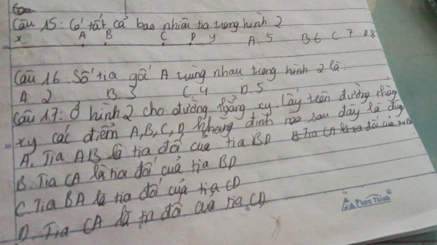 Can 15:6! tar ca bao nhiāi tia zong hinh 2
X
A B
C P y A. 5 B. 6 C. T D8
Caū 16 So'tia goi A twing nhau tlong hih a la
A
B. 3 C. y D. 5
(áu 17: ǒ hùnh 2 cho dvòng fyáng xy lay tean duing thāg
xy cal diém A, B, C, g Whang dint roo sau day Ra dg
dēi cua ma
A. Jia AB P tia do cue tia Bp
1. Tia cA Rania do cuá jia Bp
C Tia BA la tia dói cuà tia co
D. Jia CA da fn dá aa riac)