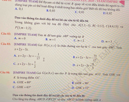 LÇC 2025 - TEAM empIre
[EMPIRE TEAM] Để flycam có thể từ vị trí B quay về vị trí điều khiến thì người ta cần
dùng loại pin có thể hoạt động ít nhất trong bao nhiêu giờ? Biết tốc độ bay không đổi.
A. 0,1 B. 0, 03 C. 0,01 D. 0,02
Dựa vào thông tin dưới đây để trả lời các câu từ 82 đến 84 :
Trong không gian với hệ toạ độ Oxyz cho A(2;3;-1), B(-1;1;1), C(4;6;15) và
P(1;m-1;2). 
Câu 82: [EMPIRE TEAM] Tìm m đế tam giác ABP vuông tại B
A. m=0 B. m=1 C. m=2 D. m=3
Câu 83: [EMPIRE TEAM] Gọi H(x,y,z) là chân đường cao hạ từ C của tam giác ABC . Tính
x+2y-3z.
A. x+2y-3z=- 1/17 
B. x+2y-3z=- 73/17 
C. x+2y-3z= 1/2 
D. x+2y-3z= 6/5 
Câu 84: [EMPIRE TEAM] Gọi G(a;b;c) sao cho B là trọng tâm tam giác ACG. Tính GHK với
K là trung điểm GC .
A. GHKapprox 80° B. GHK=90°
C. GHK=63°
D. GHK=72°
Dựa vào thông tin dưới đây để trả lời các câu từ 85 đến 86:
Cho lăng trụ đứng ABCDA'B'C'D' có đảy ABCD là hình vuống cạnh a .