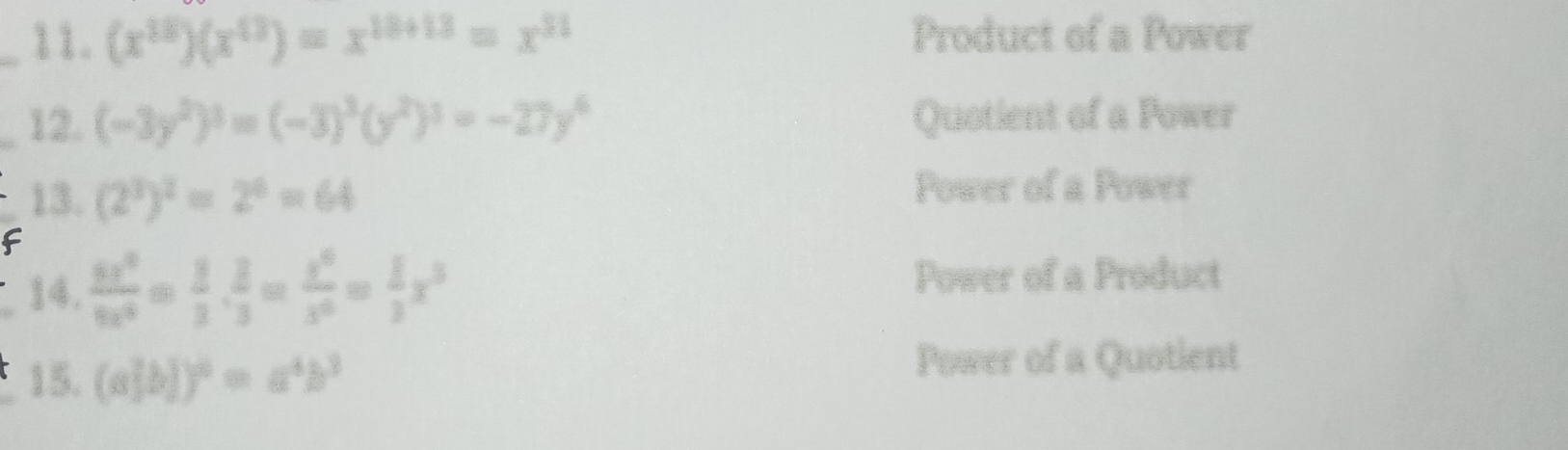 (x^(18))(x^(13))=x^(18+13)=x^(31) Product of a Power
_12. (-3y^2)^3=(-3)^3(y^2)^3=-27y^6 Quotient of a Power
13. (2^3)^2=2^6=64
Power of a Power
F
_14. frac 5x^(2x^3)6x^4= 2/3 = x^6/x^6 = 1/3 x^3 Power of a Product
_15. (a^2b))^6=a^4b^3
Power of a Quotient