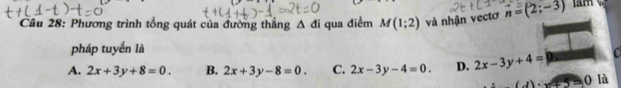 Phương trình tổng quát của đường thắng △ di qua điểm M(1;2) và nhận vectơ vector n=(2;-3) am 
pháp tuyến là
A. 2x+3y+8=0. B. 2x+3y-8=0. C. 2x-3y-4=0. D. 2x-3y+4= C
(∠ )· x+5=0 là