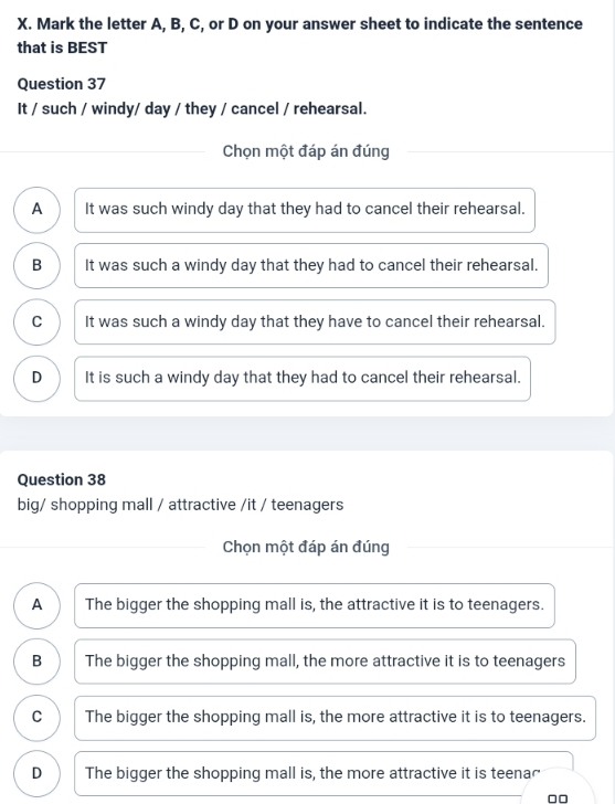 Mark the letter A, B, C, or D on your answer sheet to indicate the sentence
that is BEST
Question 37
It / such / windy/ day / they / cancel / rehearsal.
Chọn một đáp án đúng
A It was such windy day that they had to cancel their rehearsal.
B It was such a windy day that they had to cancel their rehearsal.
C It was such a windy day that they have to cancel their rehearsal.
D It is such a windy day that they had to cancel their rehearsal.
Question 38
big/ shopping mall / attractive /it / teenagers
Chọn một đáp án đúng
A The bigger the shopping mall is, the attractive it is to teenagers.
B The bigger the shopping mall, the more attractive it is to teenagers
C The bigger the shopping mall is, the more attractive it is to teenagers.
D The bigger the shopping mall is, the more attractive it is teenar