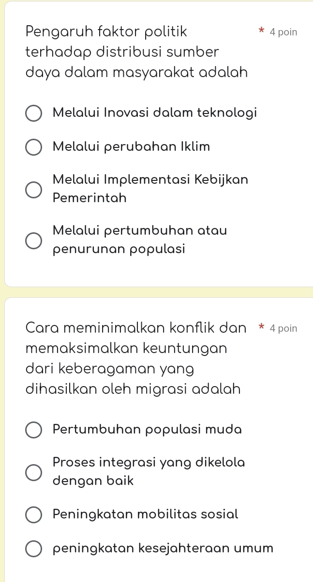 Pengaruh faktor politik 4 poin
terhadap distribusi sumber
daya dalam masyarakat adalah
Melalui Inovasi dalam teknologi
Melalui perubahan Iklim
Melalui Implementasi Kebijkan
Pemerintah
Melalui pertumbuhan atau
penurunan populasi
Cara meminimalkan konflik dan * 4 poin
memaksimalkan keuntungan
dari keberagaman yang
dihasilkan oleh migrasi adalah
Pertumbuhan populasi muda
Proses integrasi yang dikelola
dengan baik
Peningkatan mobilitas sosial
peningkatan kesejahteraan umum