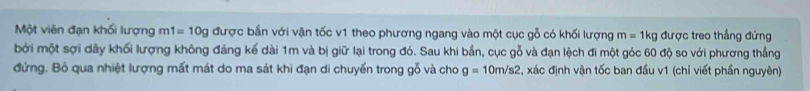 Một viên đạn khối lượng m1=10g được bắn với vận tốc v1 theo phương ngang vào một cục gỗ có khối lượng m=1kg được treo thẳng đứng 
bởi một sợi dây khối lượng không đáng kể dài 1m và bị giữ lại trong đó. Sau khi bắn, cục gỗ và đạn lệch đi một góc 60 độ so với phương thẳng 
đứng. Bỏ qua nhiệt lượng mất mát do ma sát khi đạn di chuyển trong gỗ và cho g=10m/s2 2, xác định vận tốc ban đầu v1 (chỉ viết phần nguyên)