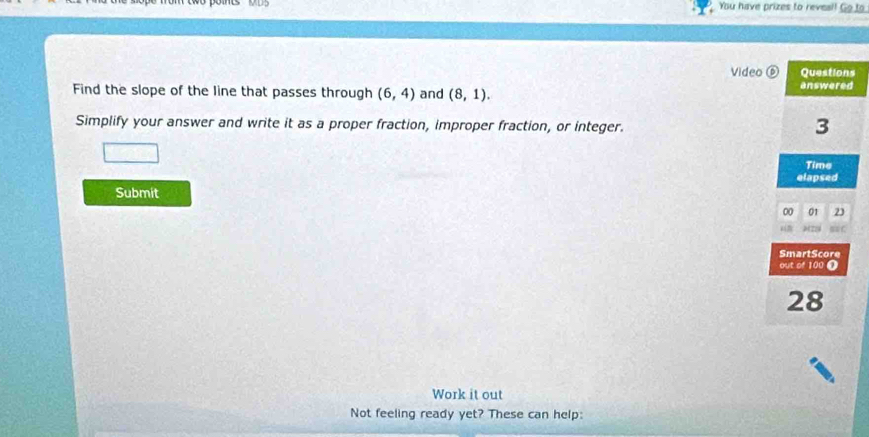 You have prizes to reveal! Go to 
Video s 
Find the slope of the line that passes through (6,4) and (8,1). 
Simplify your answer and write it as a proper fraction, improper fraction, or integer. 
Submit 
Work it out 
Not feeling ready yet? These can help: