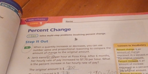 ONLINE 
or 
Apply == Practice 
Lesson Name 
Percent Change 
I Can solve multi-step problems involving percent change. 
Step It Out 
1 When a quantity increases or decreases, you can use Connect to Vocabulary 
number sense and proportional reasoning to compare the 
amount of change to the original amount. Percent change is a n amount of change 
A. Janis earns $7.00per hour at Pizza King. After 6 months. expressed as a percent o the original amount. 
her hourly rate of pay increased to $7.70 per hour. What 
is the percent increase in her hourly rate of pay? Percent increase is an amount of increase 
The original amount is $ _ expressed as a percen 
the enginal amount.