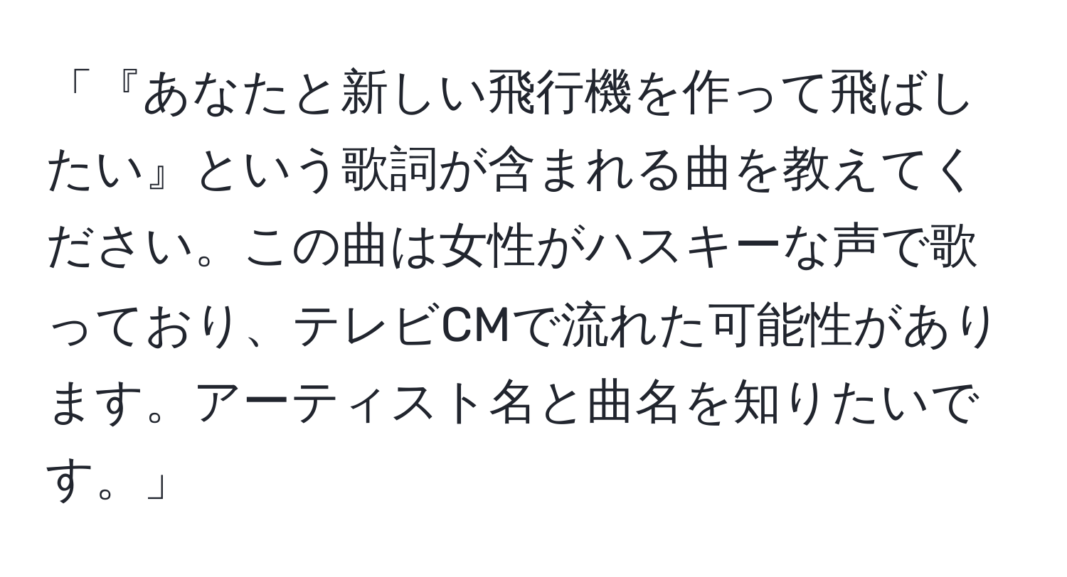 「『あなたと新しい飛行機を作って飛ばしたい』という歌詞が含まれる曲を教えてください。この曲は女性がハスキーな声で歌っており、テレビCMで流れた可能性があります。アーティスト名と曲名を知りたいです。」