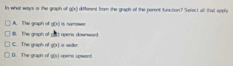 In what ways is the graph of g(x) different from the graph of the parent function? Select all that apply
A. The graph of g(x) is narrower
B. The graph of C ) opens downward
C. The graph of g(x) is wider
D. The graph of g(x) opens upward.