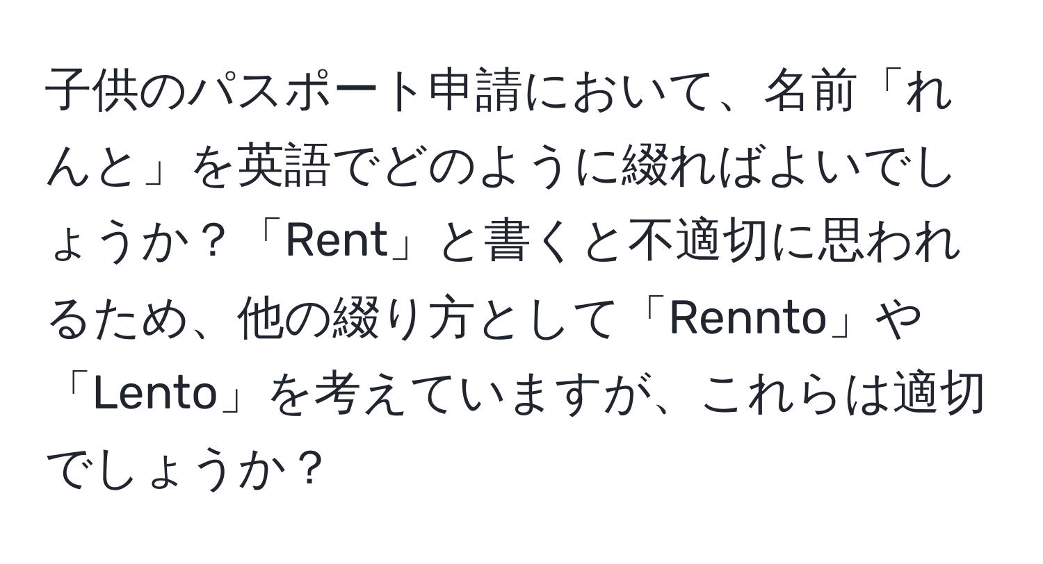 子供のパスポート申請において、名前「れんと」を英語でどのように綴ればよいでしょうか？「Rent」と書くと不適切に思われるため、他の綴り方として「Rennto」や「Lento」を考えていますが、これらは適切でしょうか？