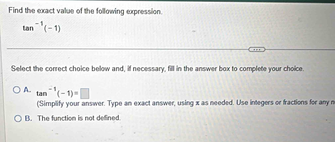 Find the exact value of the following expression.
tan^(-1)(-1)
Select the correct choice below and, if necessary, fill in the answer box to complete your choice.
A. tan^(-1)(-1)=□
(Simplify your answer. Type an exact answer, using π as needed. Use integers or fractions for any n
B. The function is not defined.