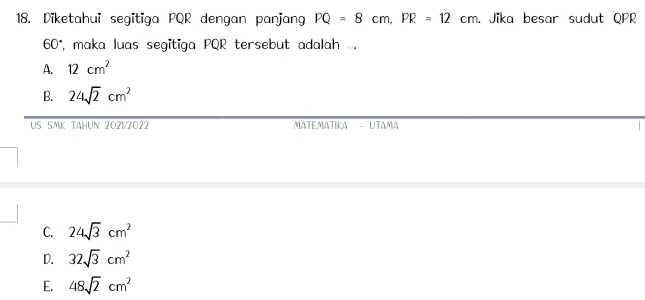 Diketahui segitiga PQR dengan panjang PQ=8cm, PR=12cm. Jika besar sudut QPR
60°, maka luas segitiga PQR tersebut adalah ....
A. 12cm^2
B. 24sqrt(2)cm^2
US SMK TAHUN 2021/2022 MATEMATIKA - UTAMA
C. 24sqrt(3)cm^2
D. 32sqrt(3)cm^2
E. 48sqrt(2)cm^2