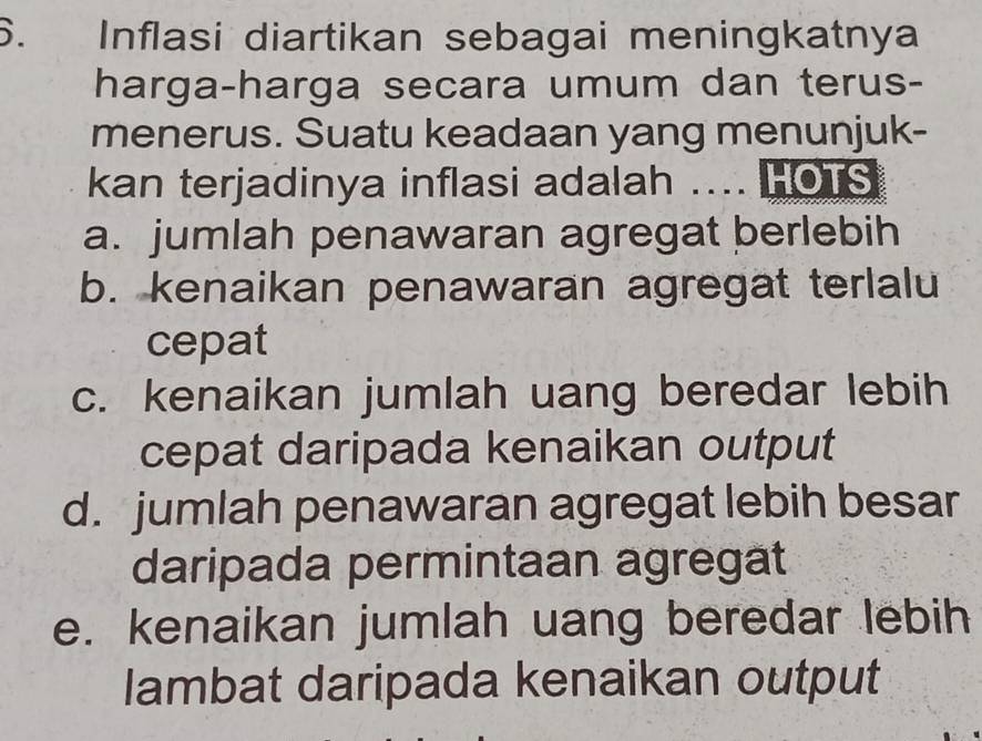 Inflasi diartikan sebagai meningkatnya
harga-harga secara umum dan terus-
menerus. Suatu keadaan yang menunjuk-
kan terjadinya inflasi adalah .... HOTS
a. jumlah penawaran agregat berlebih
b. kenaikan penawaran agregat terlalu
cepat
c. kenaikan jumlah uang beredar lebih
cepat daripada kenaikan output
d. jumlah penawaran agregat lebih besar
daripada permintaan agregat
e. kenaikan jumlah uang beredar lebih
lambat daripada kenaikan output