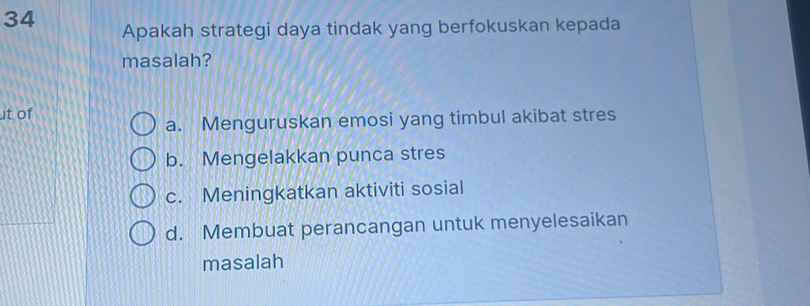 Apakah strategi daya tindak yang berfokuskan kepada
masalah?
ut of
a. Menguruskan emosi yang timbul akibat stres
b. Mengelakkan punca stres
c. Meningkatkan aktiviti sosial
d. Membuat perancangan untuk menyelesaikan
masalah