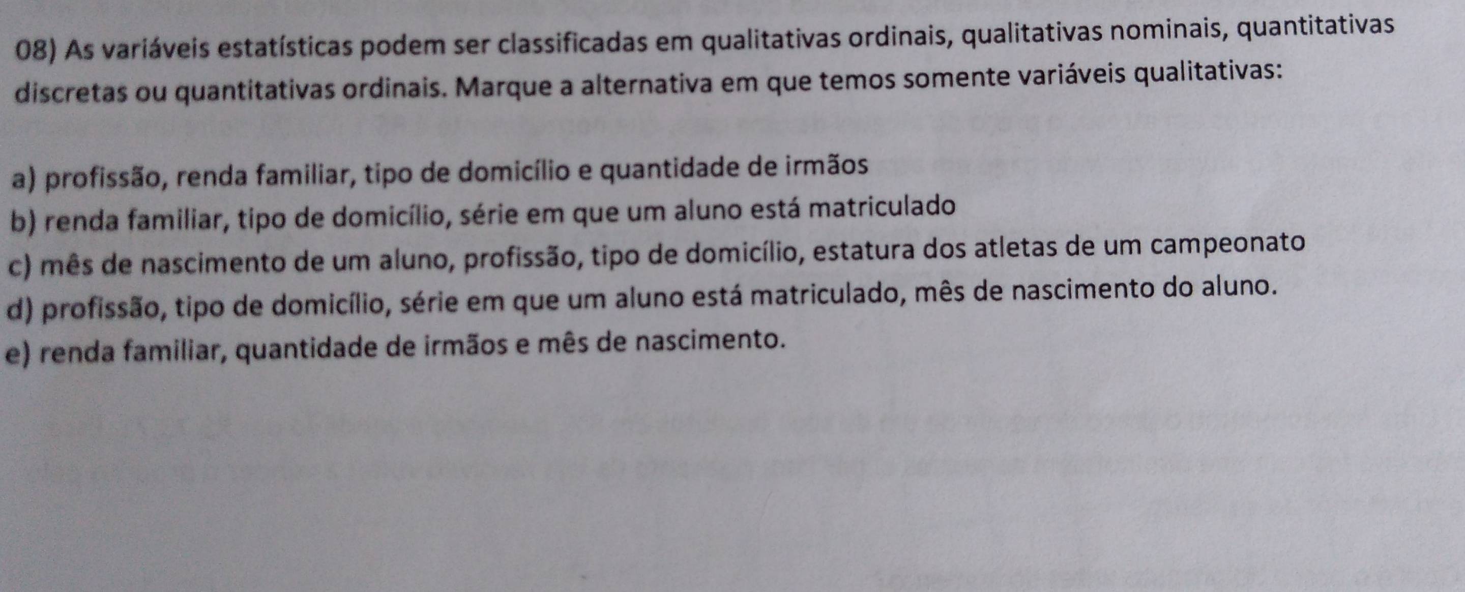 As variáveis estatísticas podem ser classificadas em qualitativas ordinais, qualitativas nominais, quantitativas
discretas ou quantitativas ordinais. Marque a alternativa em que temos somente variáveis qualitativas:
a) profissão, renda familiar, tipo de domicílio e quantidade de irmãos
b) renda familiar, tipo de domicílio, série em que um aluno está matriculado
c) mês de nascimento de um aluno, profissão, tipo de domicílio, estatura dos atletas de um campeonato
d) profissão, tipo de domicílio, série em que um aluno está matriculado, mês de nascimento do aluno.
e) renda familiar, quantidade de irmãos e mês de nascimento.