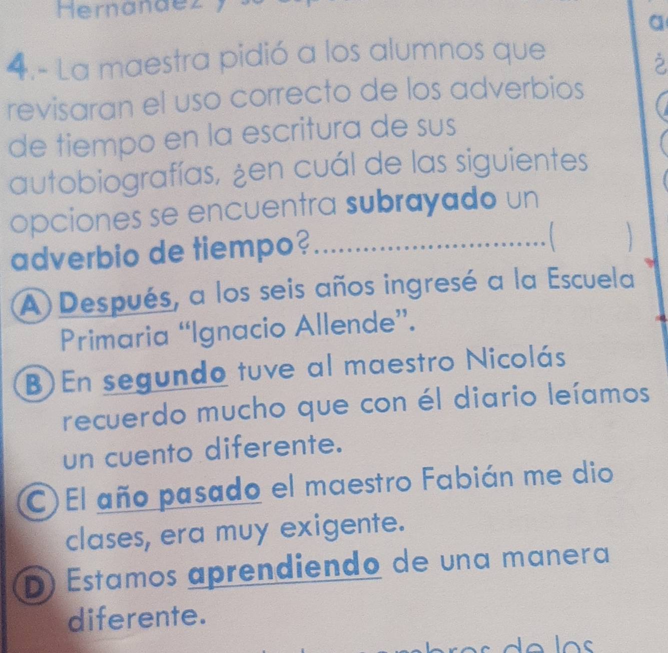 Hernandez
a
4.- La maestra pidió a los alumnos que
2
revisaran el uso correcto de los adverbios
de tiempo en la escritura de sus
autobiografías, ¿en cuál de las siguientes
opciones se encuentra subrayado un
adverbio de tiempo? __ 

A) Después, a los seis años ingresé a la Escuela
Primaria “Ignacio Allende”.
B) En segundo tuve al maestro Nicolás
recuerdo mucho que con él diario leíamos
un cuento diferente.
C)El año pasado el maestro Fabián me dio
clases, era muy exigente.
D) Estamos aprendiendo de una manera
diferente.