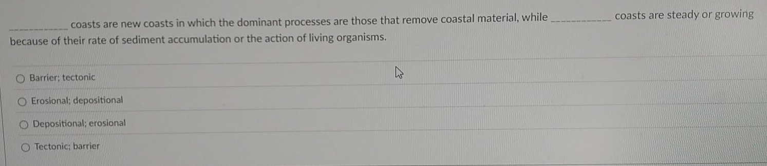 coasts are new coasts in which the dominant processes are those that remove coastal material, while _coasts are steady or growing
because of their rate of sediment accumulation or the action of living organisms.
Barrier; tectonic
Erosional; depositional
Depositional; erosional
Tectonic; barrier