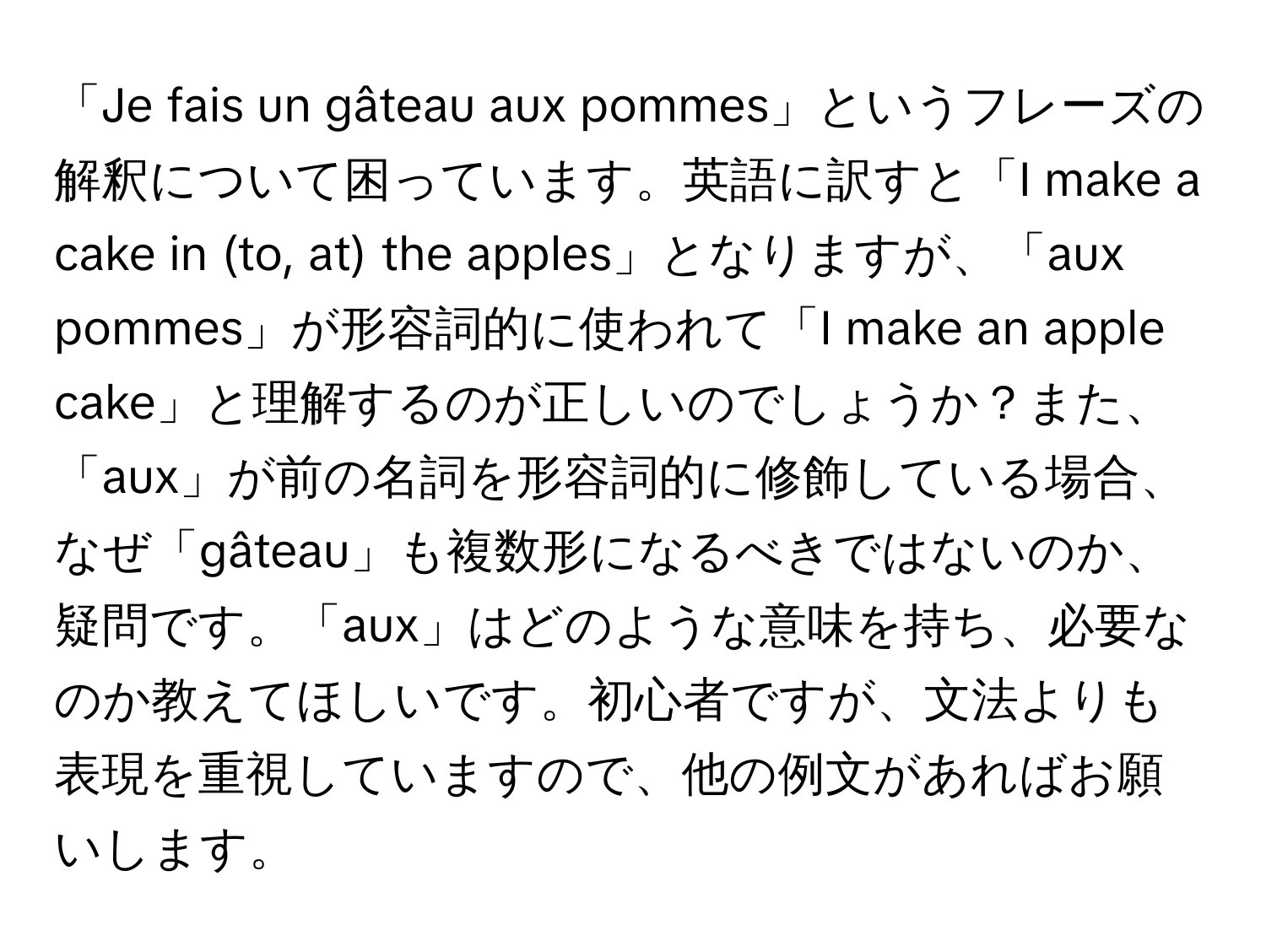 「Je fais un gâteau aux pommes」というフレーズの解釈について困っています。英語に訳すと「I make a cake in (to, at) the apples」となりますが、「aux pommes」が形容詞的に使われて「I make an apple cake」と理解するのが正しいのでしょうか？また、「aux」が前の名詞を形容詞的に修飾している場合、なぜ「gâteau」も複数形になるべきではないのか、疑問です。「aux」はどのような意味を持ち、必要なのか教えてほしいです。初心者ですが、文法よりも表現を重視していますので、他の例文があればお願いします。