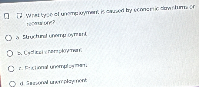 What type of unemployment is caused by economic downturns or
recessions?
a. Structural unemployment
b. Cyclical unemployment
c. Frictional unemployment
d. Seasonal unemployment