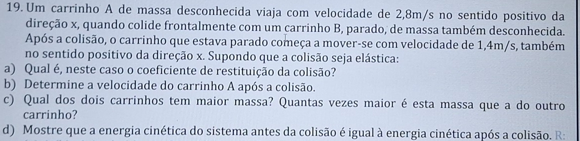 Um carrinho A de massa desconhecida viaja com velocidade de 2,8m/s no sentido positivo da 
direção x, quando colide frontalmente com um carrinho B, parado, de massa também desconhecida. 
Após a colisão, o carrinho que estava parado começa a mover-se com velocidade de 1,4m/s, também 
no sentido positivo da direção x. Supondo que a colisão seja elástica: 
a) Qual é, neste caso o coeficiente de restituição da colisão? 
b) Determine a velocidade do carrinho A após a colisão. 
c) Qual dos dois carrinhos tem maior massa? Quantas vezes maior é esta massa que a do outro 
carrinho? 
d) Mostre que a energia cinética do sistema antes da colisão é igual à energia cinética após a colisão. R: