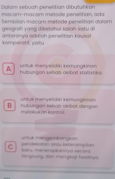 Dalam sebuah penelitian dibutuhkan
macam-macam metode penelitian, ada
Sembilan macam metode penelitian dalam
geografi yang diketahui salah satu di
antaranya adalah penelitian kausal
komparatif, yaitu
A untuk menyelidiki kemungkinan
hubungan sebab akibat statistika.
untuk menyelidiki kemungkinan
B hubungan sebab akibat dengan
melakukan kontrol.
untuk mengembangkan
pendekatan atau keterampilan
C baru, menerapkannya secara
langsung, dan mengkaji hasilnya.