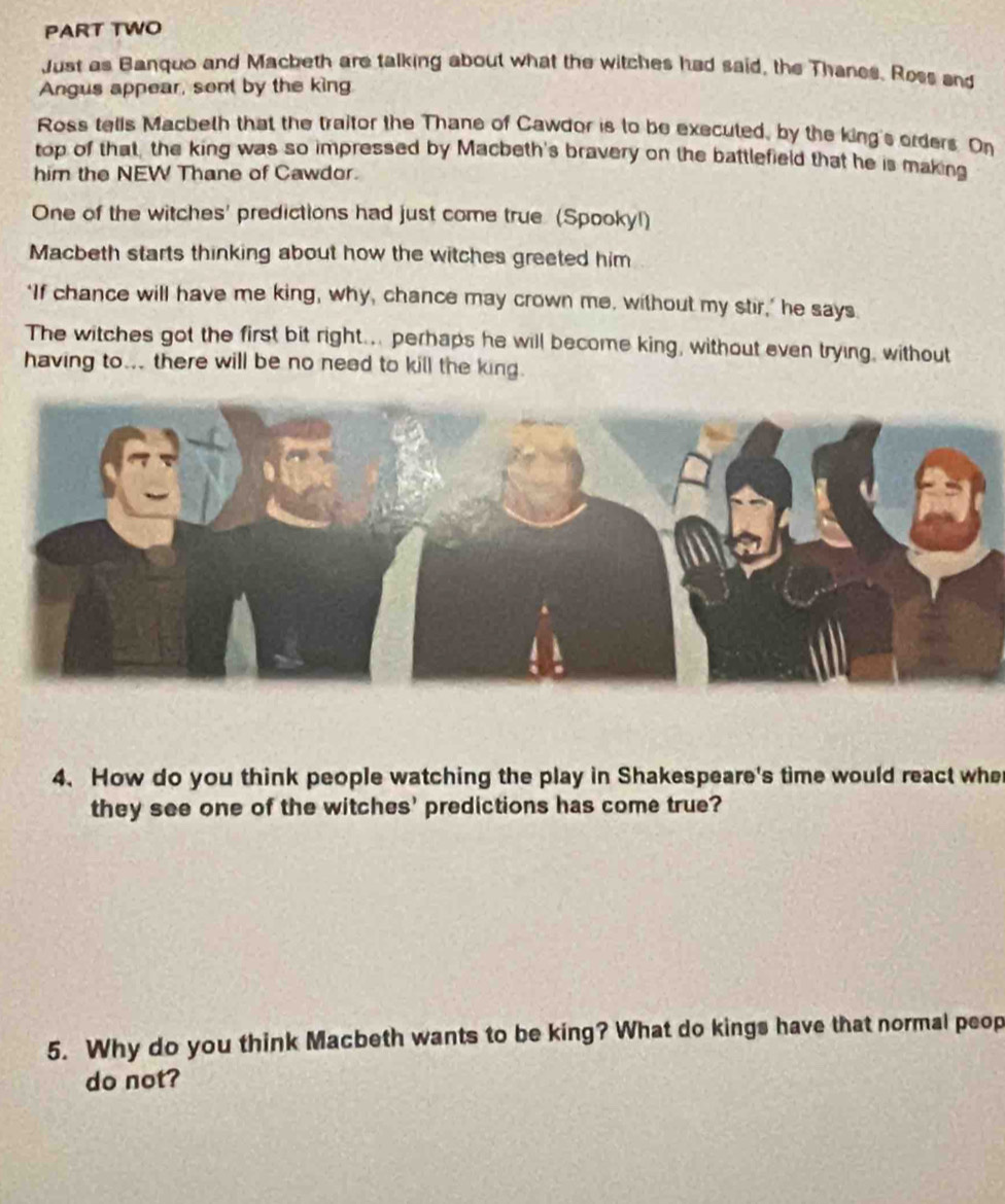 PART TWO 
Just as Banquo and Macketh are talking about what the witches had said, the Thanes. Ross and 
Angus appear, sont by the king 
Ross tells Macbeth that the traitor the Thane of Cawdor is to be executed, by the king's orders. On 
top of that, the king was so impressed by Macbeth's bravery on the battlefield that he is making 
him the NEW Thane of Cawdor. 
One of the witches' predictions had just come true (Spooky!) 
Macbeth starts thinking about how the witches greeted him 
‘If chance will have me king, why, chance may crown me, without my stir,’ he says 
The witches got the first bit right... perhaps he will become king, without even trying, without 
having to... there will be no need to kill the king. 
4. How do you think people watching the play in Shakespeare's time would react whe 
they see one of the witches' predictions has come true? 
5. Why do you think Macbeth wants to be king? What do kings have that normal peop 
do not?