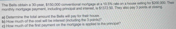 The Bells obtain a 30-year, $150,000 conventional mortgage at a 10.5% rate on a house selling for $200,000. Their 
monthly mortgage payment, including principal and interest, is $1372.50. They also pay 3 points at closing. 
a) Determine the total amount the Bells will pay for their house. 
b) How much of the cost will be interest (including the 3 points)? 
c) How much of the first payment on the mortgage is applied to the principal?