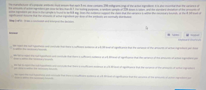 The manufacturer of a popular antibiotic must ensure that each 5-mL, dose contains 250 milligrams (mg) of the active ingredient. It is also essential that the variance of
the amounts of active ingredient per dose be less than 0.7. For testing purposes, a random sample of 229 doses is taken, and the standard deviation of the amounts of
active ingredient per dose in the sample is found to be 0.8 mg. Does the evidence support the claim that the variance is within the necessary bounds, at the 0. 10 level of
significance? Assume that the amounts of active ingredient per dose of the antibiotic are normally distributed.
Step 3 of 3: Draw a conclusion and interpret the decision.
Answer Tables Keypad
Keyboard Shortcuts
We reject the null hypothesis and conclude that there is sufficient evidence at a 0,10 level of significance that the variance of the amounts of active ingredient per dose
is within the necessary bounds
We fall to reject the null hypothesis and conclude that there is sufficient evidence at a 0.10 level of significance that the variance of the amounts of active ingredient per
dose is withn the necessary bounds.
we fail to reject the null hypothesis and conclude that there is insufficient evidence at a 0. 10 level of significance that the variance of the amounts of active ingredient
per dose is within the necessary bounds.
We riject the null hypothess and conclude that there is insufficient evidence at a 0.10 level of significance that the variance of the amounts of active ingredient per
isor is within the necessary bounds.