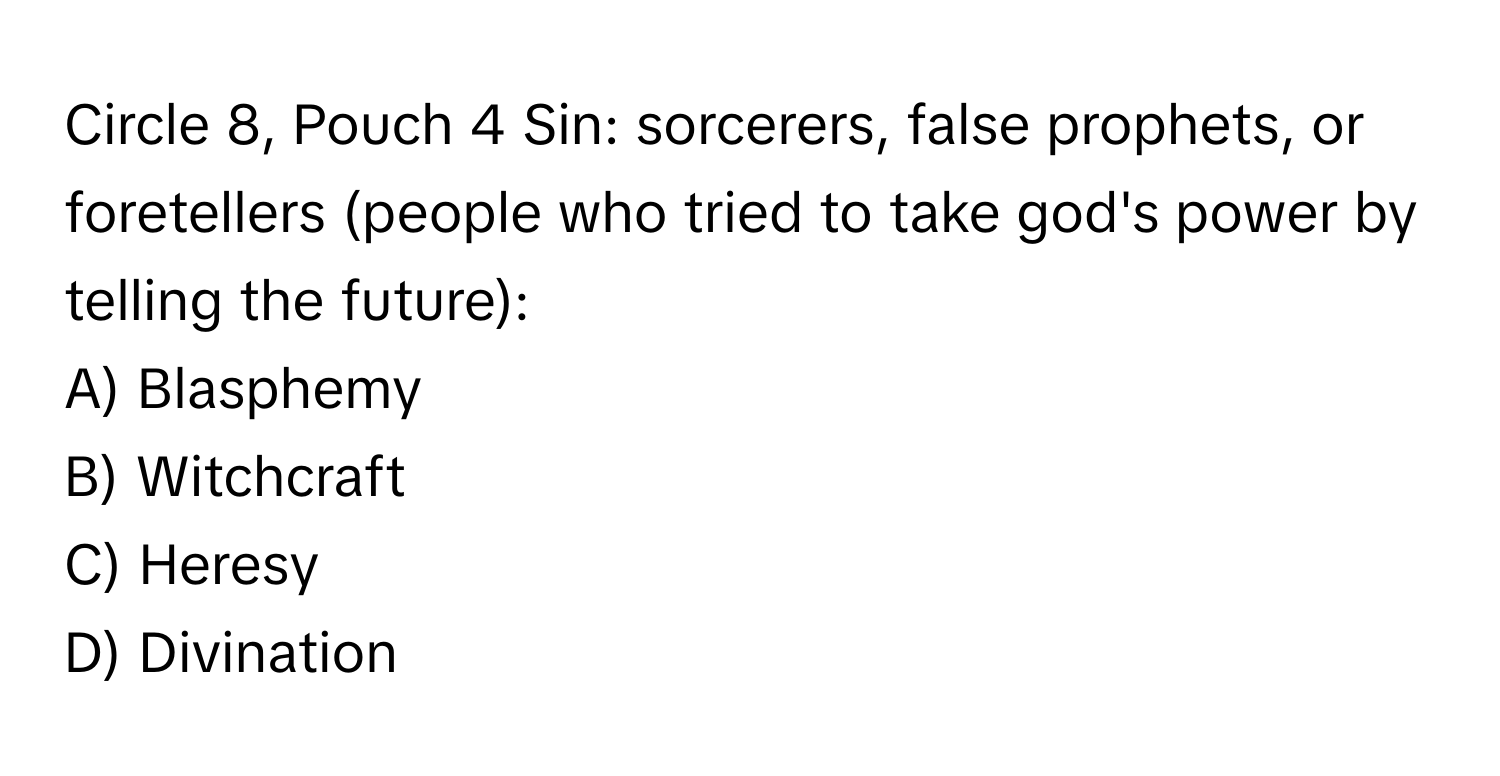 Circle 8, Pouch 4 Sin: sorcerers, false prophets, or foretellers (people who tried to take god's power by telling the future):

A) Blasphemy
B) Witchcraft
C) Heresy
D) Divination