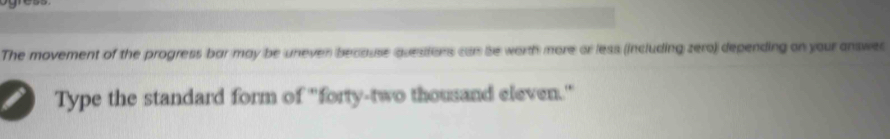 The movement of the progress bar may be uneven because quesitons can be worth more or less (including zero) depending on your answes 
Type the standard form of "forty-two thousand eleven."