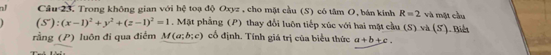 nJ Câu 23. Trong không gian với hệ toạ độ Oxyz , cho mặt cầu (S) có tâm O, bán kính R=2 và mặt cầu
(S'):(x-1)^2+y^2+(z-1)^2=1. Mặt phẳng (P) thay đổi luôn tiếp xúc với hai mặt cầu (S) và (S). Biết 
rằng (P) luôn đi qua điểm M(a;b;c) cố định. Tính giá trị của biểu thức a+b+c.