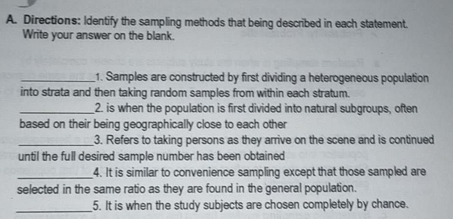 Directions: Identify the sampling methods that being described in each statement. 
Write your answer on the blank. 
_1. Samples are constructed by first dividing a heterogeneous population 
into strata and then taking random samples from within each stratum. 
_2. is when the population is first divided into natural subgroups, often 
based on their being geographically close to each other 
_3. Refers to taking persons as they arrive on the scene and is continued 
until the full desired sample number has been obtained 
_4. It is similar to convenience sampling except that those sampled are 
selected in the same ratio as they are found in the general population. 
_5. It is when the study subjects are chosen completely by chance.