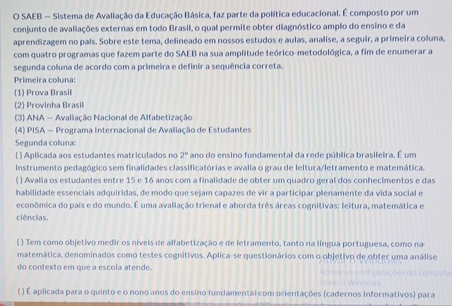 SAEB — Sistema de Avaliação da Educação Básica, faz parte da política educacional. É composto por um
conjunto de avaliações externas em todo Brasil, o qual permite obter diagnóstico amplo do ensino e da
aprendizagem no país. Sobre este tema, delineado em nossos estudos e aulas, analise, a seguir, a primeira coluna,
com quatro programas que fazem parte do SAEB na sua amplitude teórico-metodológica, a fim de enumerar a
segunda coluna de acordo com a primeira e definir a sequência correta.
Primeira coluna:
(1) Prova Brasil
(2) Provinha Brasil
(3) ANA — Avaliação Nacional de Alfabetização
(4) PISA — Programa Internacional de Avaliação de Estudantes
Segunda coluna:
) Aplicada aos estudantes matriculados no 2° ano do ensino fundamental da rede pública brasileira. É um
instrumento pedagógico sem finalidades classificatórias e avalia o grau de leitura/letramento e matemática.
( ) Avalia os estudantes entre 15 e 16 anos com a finalidade de obter um quadro geral dos conhecimentos e das
habilidade essenciais adquiridas, de modo que sejam capazes de vir a participar plenamente da vida social e
econômica do país e do mundo. É uma avaliação trienal e aborda três áreas cognitivas: leitura, matemática e
ciências.
( ) Tem como objetivo medir os níveis de alfabetização e de letramento, tanto na língua portuguesa, como na
matemática, denominados como testes cognitivos. Aplica-se questionários com o objetivo de obter uma análise
do contexto em que a escola atende.
( ) É aplicada para o quinto e o nono anos do ensino fundamental com orientações (cadernos informativos) para