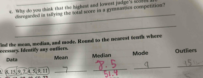 Why do you think that the highest and lowest judge's scores a 
_ 
disregarded in tallying the total score in a gymnastics competition? 
_ 
find the mean, median, and mode. Round to the nearest tenth where 
ecessary. Identify any outliers. 
Data Mean Median Mode Outliers 
_
2 8, 15, 9, 7, 4, 5, 9, 11 _ 
_ 
_