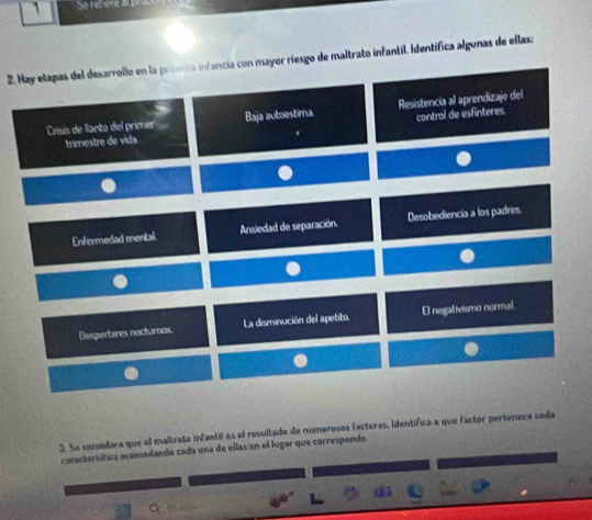 Se retère a
2. Hay etapas del desarrollo en la primera infancia con mayor riesgo de maltrato infantil. Identífica algunas de ellasa
Crisis de llanto del primer Baja autoestima Resistencia al aprendizaje del
trimestre de vida control de esfinteres.
Enfermedad mental Ansiedad de separación. Desobediencia a los padres.
Despertares nocturnos. La disminución del apebto. El negativismo normal.
3. Se considera que el maltrato infantil es el resultado de numerosos factores, Identífica a que fáctor pertenece cada
característica acomadando cada una de ellas en el lugar que correspendo.