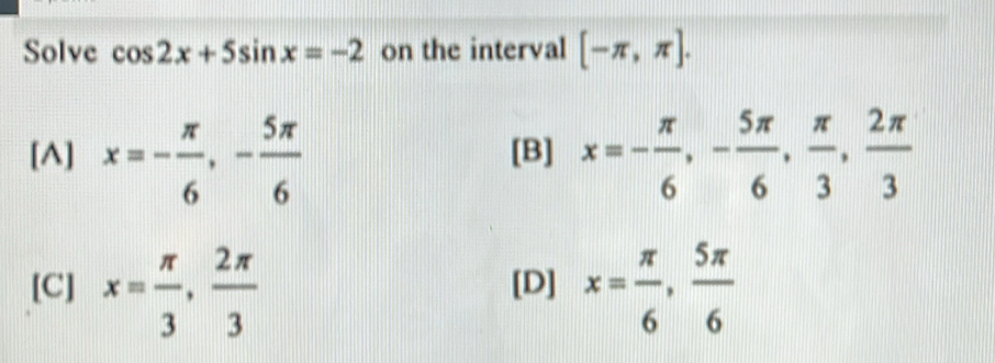 Solve cos 2x+5sin x=-2 on the interval [-π ,π ].
[A] x=- π /6 , - 5π /6  [B] x=- π /6 , - 5π /6 ,  π /3 ,  2π /3 
[C] x= π /3 ,  2π /3  [D] x= π /6 ,  5π /6 