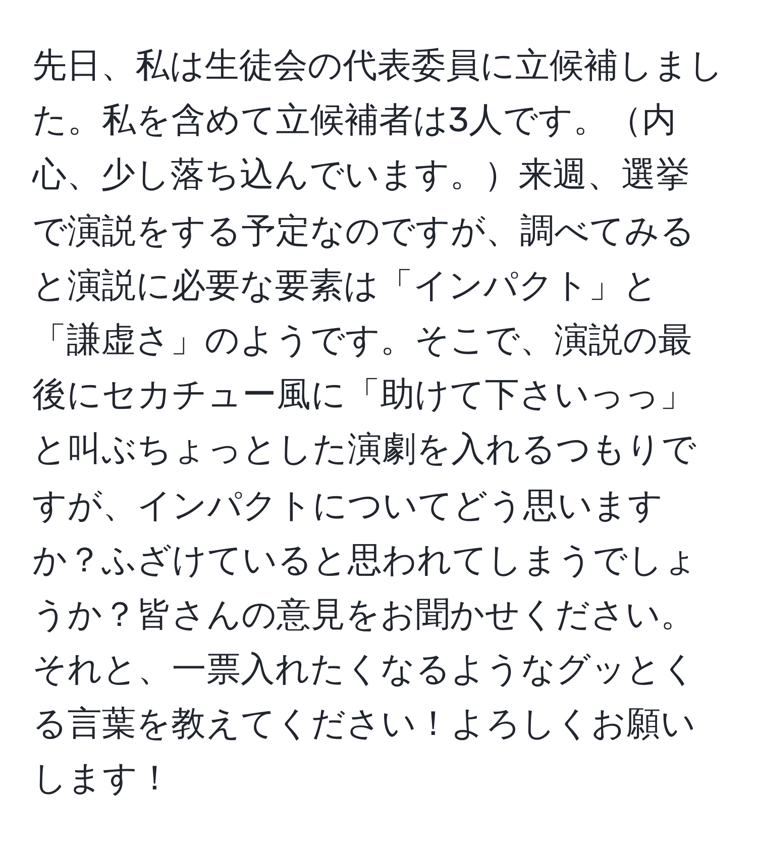 先日、私は生徒会の代表委員に立候補しました。私を含めて立候補者は3人です。内心、少し落ち込んでいます。来週、選挙で演説をする予定なのですが、調べてみると演説に必要な要素は「インパクト」と「謙虚さ」のようです。そこで、演説の最後にセカチュー風に「助けて下さいっっ」と叫ぶちょっとした演劇を入れるつもりですが、インパクトについてどう思いますか？ふざけていると思われてしまうでしょうか？皆さんの意見をお聞かせください。それと、一票入れたくなるようなグッとくる言葉を教えてください！よろしくお願いします！