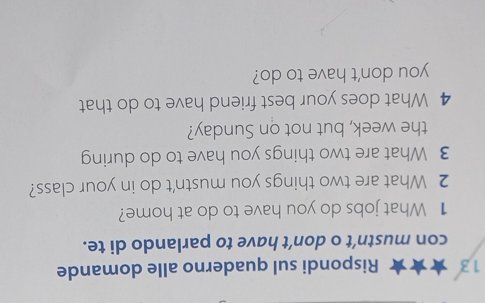 Rispondi sul quaderno alle domande 
con mustn’t o don’t have to parlando di te. 
1 What jobs do you have to do at home? 
2 What are two things you mustn't do in your class? 
3 What are two things you have to do during 
the week, but not on Sunday? 
4 What does your best friend have to do that 
you don't have to do?