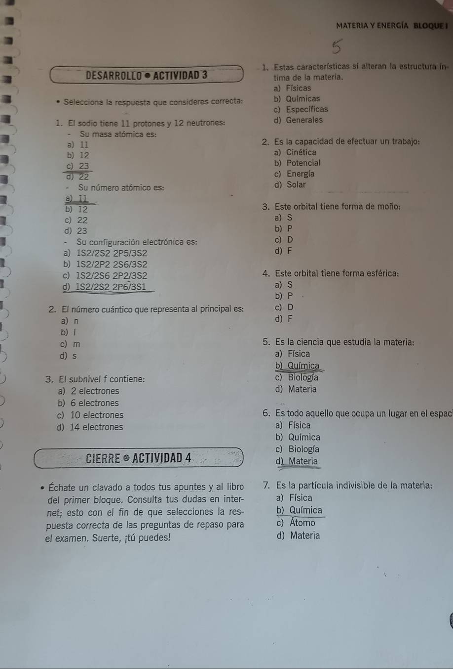 MATERIA Y ENERGÍA BLOQUE I
1. Estas características sí alteran la estructura ín
DESARROLLO • ACTIVidaD 3 tima de la materia.
a) Físicas
Selecciona la respuesta que consideres correcta: b) Químicas
c) Específicas
1. El sodio tiene 11 protones y 12 neutrones: d)Generales
Su masa atómica es:
a) 11 2. Es la capacidad de efectuar un trabajo:
b) 12 a) Cinética
c) 23 b) Potencial
d 22 c) Energía
Su número atómico es: d) Solar
a) 11
b) 12 3. Este orbital tiene forma de moño:
c) 22 a) S
d)23 b) P
-Su configuración electrónica es: c) D
a) 1S2/2S2 2P5/3S2 d) F
b) 1S2/2P2 2S6/3S2
c) 1S2/2S6 2P2/3S2 4. Este orbital tiene forma esférica:
d) 1S2/2S2 2P6/3S1 a) S
b) P
2. El número cuántico que representa al principal es: c) D
a) n d) F
b) l
c) m 5. Es la ciencia que estudia la materia:
d) s a) Física
b) Química
3. El subnivel f contiene: c) Biología
a) 2 electrones d) Materia
b) 6 electrones
c) 10 electrones 6. Es todo aquello que ocupa un lugar en el espac
d) 14 electrones a) Física
b) Química
c) Biología
CIERRE ® ACTIVIDAD 4 d) Materia
Échate un clavado a todos tus apuntes y al libro 7. Es la partícula indivisible de la materia:
del primer bloque. Consulta tus dudas en inter- a) Física
net; esto con el fin de que selecciones la res- b) Química
puesta correcta de las preguntas de repaso para c) Átomo
el examen. Suerte, ¡tú puedes! d) Materia