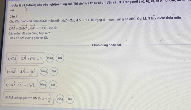 PHAN II. (4.0 điểm) Câu trấc nghiệm đúng sai. Thí sinh trả lời từ câu 1 đến câu 3. Trong mỗi ý a), b), c), đ) ở môi cầu, u a
sai.
Câu 1
Cho Cho hình chữ nhật ABCD thỏa mãn AB=2a, AD=a. G là trọng tâm của tam giác ABC. Gọi M, N là 2 điểm thỏa mãn
vector DM=2vector MC, vector AN=xvector AB, x∈ R. 
Các mệnh đề sau đúng hay sai?
Tìm x để AM vuông góc với DN
Chọn đúng hoặc sai
a) vector GA+vector GB+vector GC=0. Đứng Sai
b) vector AB+vector AD=vector AC. Đứng Sai
c) vector AD· vector AC=a^2sqrt(5). Đứng Sai
d) AM vuông góc với DN thì x= 3/8 . Đúng Sai